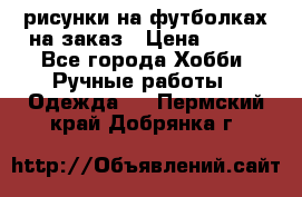 рисунки на футболках на заказ › Цена ­ 600 - Все города Хобби. Ручные работы » Одежда   . Пермский край,Добрянка г.